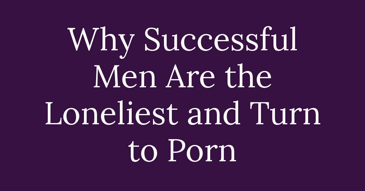 Why Successful Men Are the Loneliest and Turn to Porn